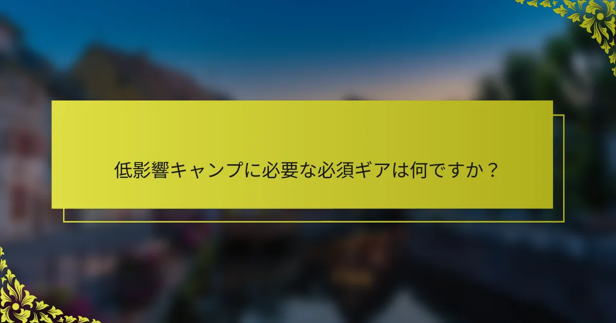 低影響キャンプに必要な必須ギアは何ですか？